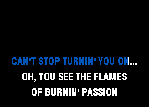 CAN'T STOP TURHIH' YOU 0H...
0H, YOU SEE THE FLAMES
0F BURHIH' PASSION