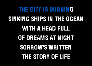 THE CITY IS BURNING
SIHKIHG SHIPS IN THE OCEAN
WITH A HEAD FULL
OF DREAMS AT NIGHT
SORROW'S WRITTEN
THE STORY OF LIFE