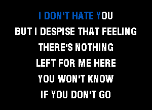 I DON'T HATE YOU
BUT I DESPISE THAT FEELING
THERE'S NOTHING
LEFT FOR ME HERE
YOU WON'T KNOW
IF YOU DON'T GO