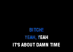 BITCH!
YEAH, YEAH
IT'S ABOUT DAMN TIME
