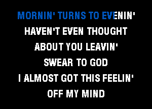 MORNIN' TURNS TO EVENIN'
HAVEN'T EVEN THOUGHT
ABOUT YOU LEAVIN'
SWEAR T0 GOD
I ALMOST GOT THIS FEELIN'
OFF MY MIND