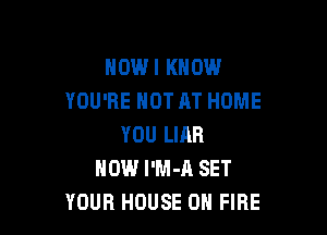 HOWI KNOW
YOU'RE NOT AT HOME

YOU LIAR
HOW I'M-A SET
YOUR HOUSE ON FIRE