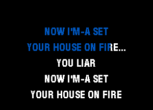 HOW l'M-A SET
YOUR HOUSE ON FIRE...

YOU LIAR
HOW I'M-A SET
YOUR HOUSE ON FIRE