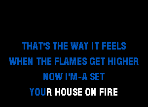 THAT'S THE WAY IT FEELS
WHEN THE FLAMES GET HIGHER
HOW l'M-A SET
YOUR HOUSE ON FIRE