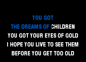 YOU GOT
THE DREAMS OF CHILDREN
YOU GOT YOUR EYES OF GOLD
I HOPE YOU LIVE TO SEE THEM
BEFORE YOU GET T00 OLD