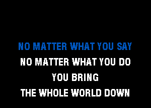 NO MATTER WHRT YOU SAY
NO MATTER WHAT YOU DO
YOU BRING
THE WHOLE WORLD DOWN
