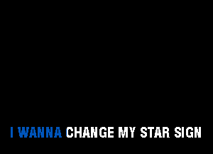 I WANNA CHANGE MY STAR SIGN
