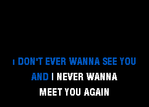 I DON'T EVER WRHHR SEE YOU
AND I NEVER WANNA
MEET YOU AGAIN