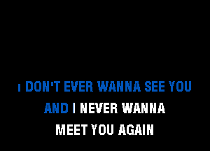 I DON'T EVER WRHHR SEE YOU
AND I NEVER WANNA
MEET YOU AGAIN