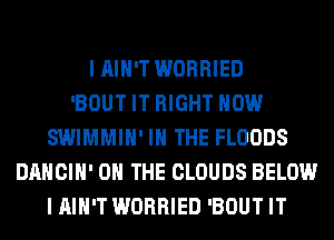 I AIN'T WORRIED
'BOUT IT RIGHT NOW
SWIMMIH' IN THE FLOODS
DANCIH' ON THE CLOUDS BELOW
I AIN'T WORRIED 'BOUT IT