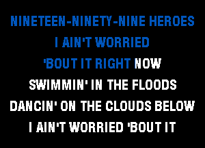 HlHETEEH-HlHETY-HIHE HEROES
I AIN'T WORRIED
'BOUT IT RIGHT NOW
SWIMMIH' IN THE FLOODS
DANCIH' ON THE CLOUDS BELOW
I AIN'T WORRIED 'BOUT IT