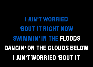 I AIN'T WORRIED
'BOUT IT RIGHT NOW
SWIMMIH' IN THE FLOODS
DANCIH' ON THE CLOUDS BELOW
I AIN'T WORRIED 'BOUT IT