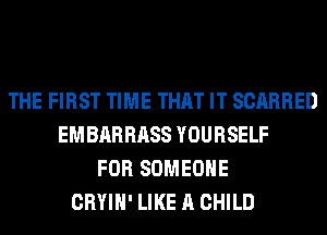 THE FIRST TIME THAT IT SCARRED
EMBARRASS YOURSELF
FOR SOMEONE
CRYIH' LIKE A CHILD