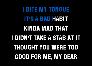 I BITE MY TONGUE
IT'S R BAD HABIT
KIHDA MAD THAT
I DIDN'T TAKE A STAB RT IT
THOUGHT YOU WERE T00

GOOD FOR ME, MY DEAR l