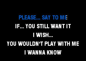 PLEASE... SAY TO ME
IF... YOU STILL WANT IT
I WISH...
YOU WOULDN'T PLAY WITH ME
I WANNA KNOW