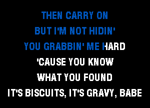 THEH CARRY 0H
BUT I'M NOT HIDIH'
YOU GRABBIH' ME HARD
'CAUSE YOU KNOW
WHAT YOU FOUND
IT'S BISCUITS, IT'S GRAVY, BABE