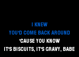 I KNEW
YOU'D COME BACK AROUND
'CAUSE YOU KNOW
IT'S BISCUITS, IT'S GRAVY, BABE
