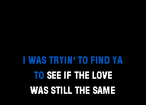 I WAS TRYIH' TO FIND YA
TO SEE IF THE LOVE
WAS STILL THE SAME