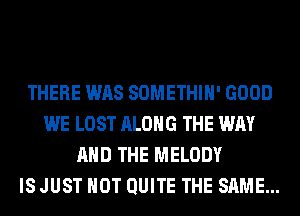 THERE WAS SOMETHIH' GOOD
WE LOST ALONG THE WAY
AND THE MELODY
IS JUST HOT QUITE THE SAME...