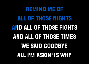 REMIND ME OF
ALL OF THOSE NIGHTS
AND JILL OF THOSE FIGHTS
AND ALL OF THOSE TIMES
WE SAID GOODBYE
ALL I'M ASKIH' IS WHY