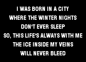 I WAS BORN IN A CITY
WHERE THE WINTER NIGHTS
DON'T EVER SLEEP
80, THIS LIFE'S ALWAYS WITH ME
THE ICE INSIDE MY VEIHS
WILL NEVER BLEED
