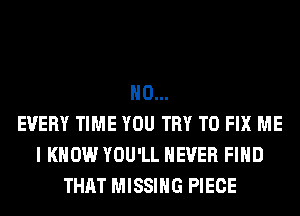 H0...
EVERY TIME YOU TRY TO FIX ME
I KNOW YOU'LL NEVER FIND
THAT MISSING PIECE