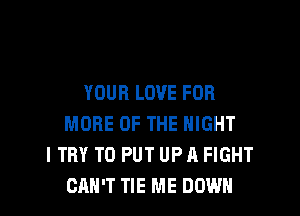 YOUR LOVE FOR

MORE OF THE NIGHT
I TRY TO PUT UP A FIGHT
CAN'T TIE ME DOWN