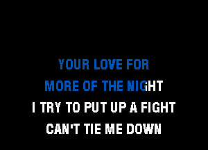 YOUR LOVE FOR

MORE OF THE NIGHT
I TRY TO PUT UP A FIGHT
CAN'T TIE ME DOWN