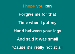 I hope you can
Forgive me for that

Time when I put my

Hand between your legs

And said it was small

'Cause it's really not at all