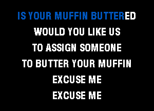 IS YOUR MUFFIN BUTTERED
WOULD YOU LIKE US
TO ASSIGH SOMEONE
TO BUTTER YOUR MUFFIN
EXCUSE ME
EXCUSE ME