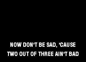HOW DON'T BE SAD, 'CAUSE
TWO OUT OF THREE AIN'T BAD