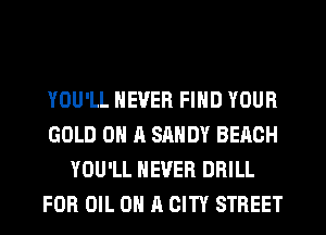 YOU'LL NEVER FIND YOUR
GOLD ON A SANDY BEACH
YOU'LL NEVER DRILL
FOR OIL ON 11 CITY STREET