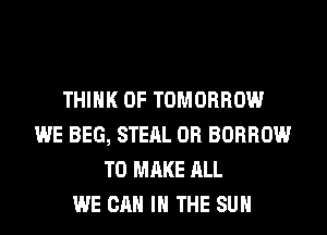 THINK OF TOMORROW
WE BEG, STEAL 0R BORROW
TO MAKE ALL
WE CAN I THE SUN