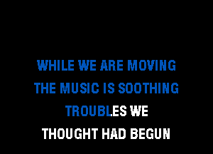 I.MHILE WE ARE MOVING
THE MUSIC IS SDOTHING
TROUBLES WE

THOUGHT HAD BEGUN l