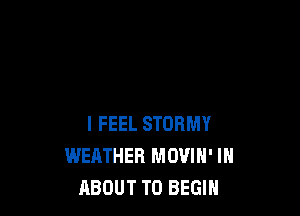 I FEEL STORMY
WEATHER MOVIN' IH
ABOUT T0 BEGIN