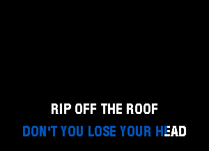 RIP OFF THE ROOF
DON'T YOU LOSE YOUR HEAD