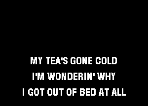 MY TEA'S GONE COLD
I'M WONDERIH' WHY
I GOT OUT OF BED AT ALL