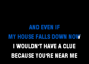 AND EVEN IF
MY HOUSE FALLS DOWN HOW
I WOULDN'T HAVE A CLUE
BECAUSE YOU'RE HEAR ME