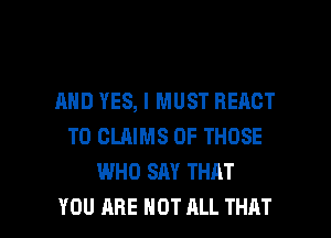 AND YES, I MUST REACT
T0 CLAIMS OF THOSE
WHO SAY THAT

YOU ARE NOT ALL THAT I