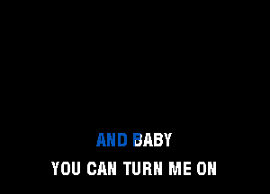AND BABY
YOU CAN TURN ME ON