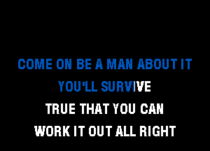 COME 0 BE A MAN ABOUT IT
YOU'LL SURVIVE
TRUE THAT YOU CAN
WORK IT OUT ALL RIGHT