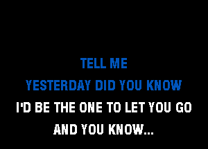 TELL ME
YESTERDAY DID YOU KNOW
I'D BE THE ONE TO LET YOU GO
AND YOU KNOW...