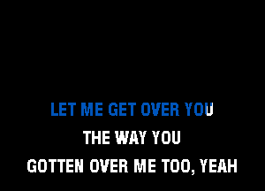 LET ME GET OVER YOU
THE WAY YOU
GOTTEH OVER ME TOO, YEAH