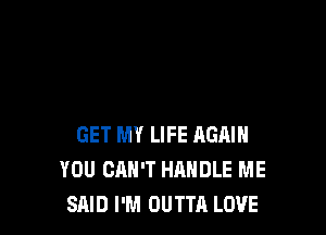 GET MY LIFE AGAIN
YOU CAN'T HANDLE ME
SAID I'M OUTTA LOVE