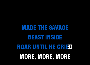 MADE THE SAVAGE

BEAST INSIDE
ROAR UHTIL HE CRIED
MORE, MORE, MORE