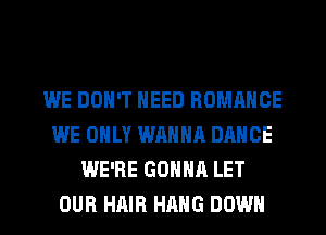 WE DON'T NEED ROMANCE
WE ONLY WANNA DANCE
WE'RE GONNA LET
OUR HAIR HANG DOWN