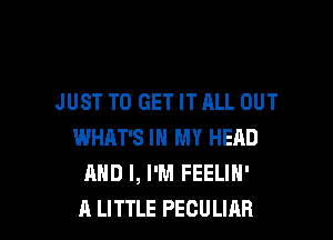 JUST TO GET IT ALL OUT

WHAT'S IN MY HEAD
AND I, I'M FEELIN'
A LITTLE PECULIAB