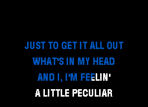 JUST TO GET IT ALL OUT

WHAT'S IN MY HEAD
AND I, I'M FEELIN'
A LITTLE PECULIAB