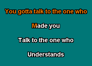 You gotta talk to the one who

Made you
Talk to the one who

Understands