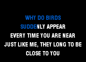WHY DO BIRDS
SUDDEHLY APPEAR
EVERY TIME YOU ARE HEAR
JUST LIKE ME, THEY LONG TO BE
CLOSE TO YOU